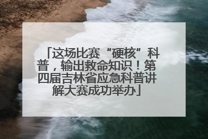 这场比赛“硬核”科普，输出救命知识！第四届吉林省应急科普讲解大赛成功举办