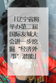 辽宁省将举办第二届国际友城大会进一步挖掘“经济外事”潜能