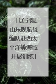 辽宁舰、山东舰航母编队赴西太平洋等海域开展训练