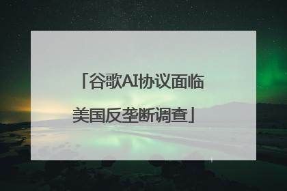 谷歌AI协议面临美国反垄断调查