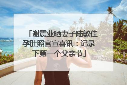 谢震业晒妻子陆敏佳孕肚照官宣喜讯：记录下第一个父亲节