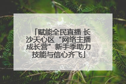 赋能全民直播 长沙天心区“网络主播成长营”新手季助力技能与信心齐飞