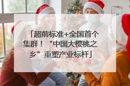 超前标准+全国首个集群！“中国大樱桃之乡”重塑产业标杆