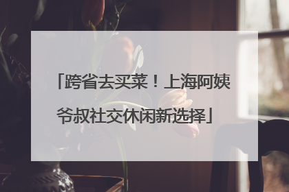 跨省去买菜！上海阿姨爷叔社交休闲新选择