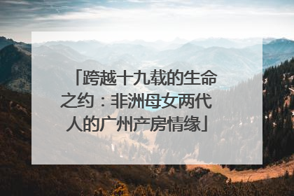 跨越十九载的生命之约：非洲母女两代人的广州产房情缘