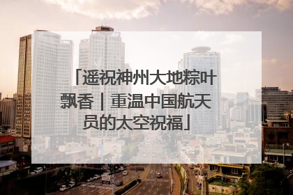 遥祝神州大地粽叶飘香｜重温中国航天员的太空祝福