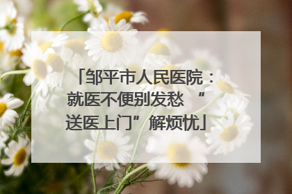 邹平市人民医院：就医不便别发愁 “送医上门”解烦忧