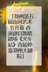 郑州第五届山河艺术节开幕 首演剧目舞蹈剧场《火车站》首站停靠郑州大剧院