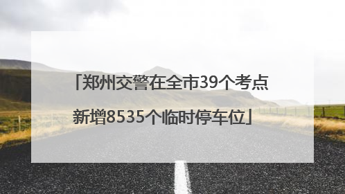 郑州交警在全市39个考点新增8535个临时停车位