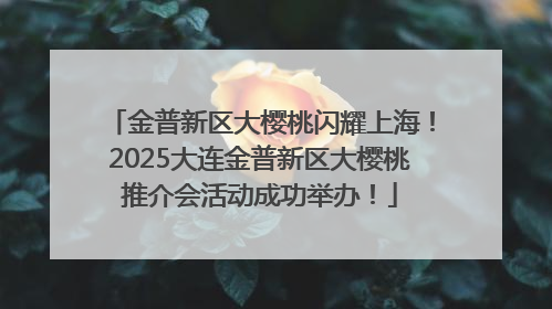 金普新区大樱桃闪耀上海！2025大连金普新区大樱桃推介会活动成功举办！