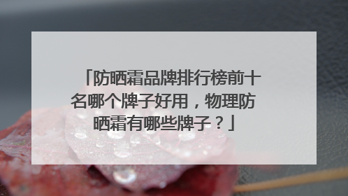 防晒霜品牌排行榜前十名哪个牌子好用，物理防晒霜有哪些牌子？
