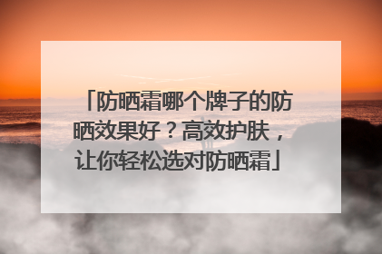防晒霜哪个牌子的防晒效果好？高效护肤，让你轻松选对防晒霜