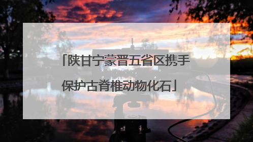 陕甘宁蒙晋五省区携手保护古脊椎动物化石