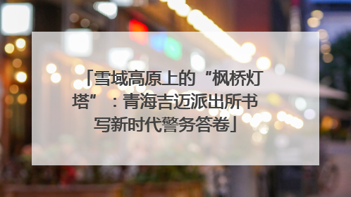 雪域高原上的“枫桥灯塔”：青海吉迈派出所书写新时代警务答卷