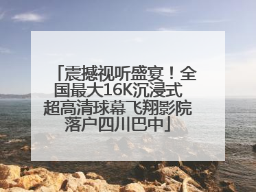 震撼视听盛宴！全国最大16K沉浸式超高清球幕飞翔影院落户四川巴中