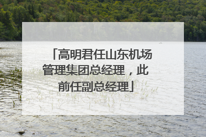 高明君任山东机场管理集团总经理，此前任副总经理