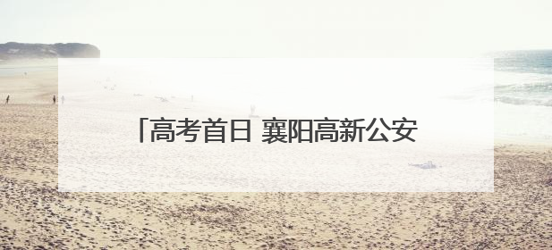 高考首日 襄阳高新公安上演“暖心护考”接力！