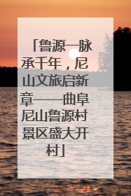 鲁源一脉承千年，尼山文旅启新章——曲阜尼山鲁源村景区盛大开村