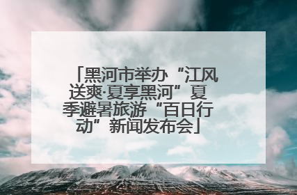 黑河市举办“江风送爽·夏享黑河”夏季避暑旅游“百日行动”新闻发布会