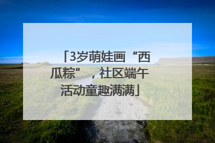 3岁萌娃画“西瓜粽”，社区端午活动童趣满满