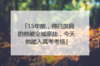 15年前，得白血病的他被全城牵挂，今天他踏入高考考场