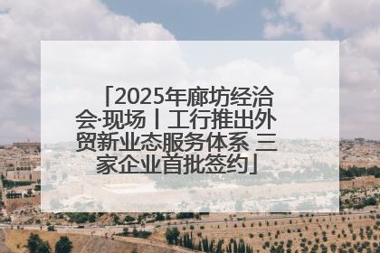 2025年廊坊经洽会·现场丨工行推出外贸新业态服务体系 三家企业首批签约