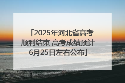 2025年河北省高考顺利结束 高考成绩预计6月25日左右公布