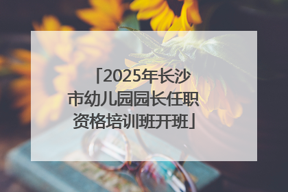 2025年长沙市幼儿园园长任职资格培训班开班