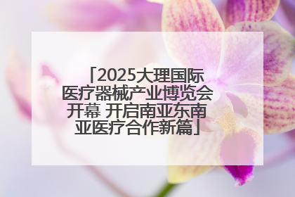 2025大理国际医疗器械产业博览会开幕 开启南亚东南亚医疗合作新篇