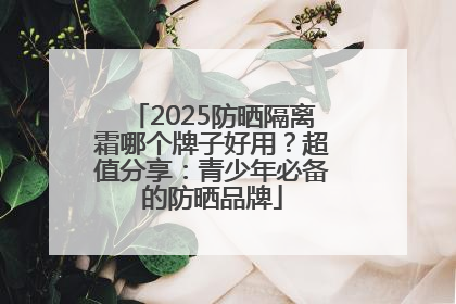2025防晒隔离霜哪个牌子好用？超值分享：青少年必备的防晒品牌