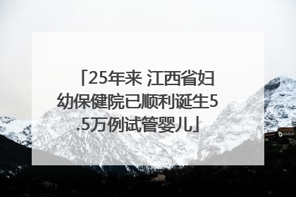 25年来 江西省妇幼保健院已顺利诞生5.5万例试管婴儿