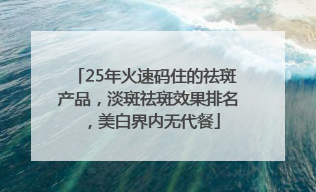 25年火速码住的祛斑产品，淡斑祛斑效果排名，美白界内无代餐