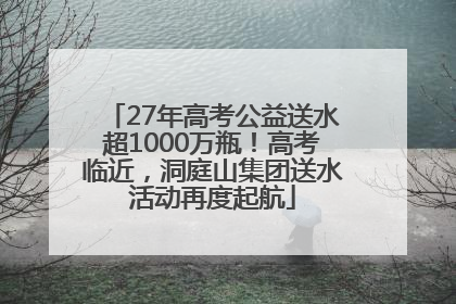 27年高考公益送水超1000万瓶！高考临近，洞庭山集团送水活动再度起航