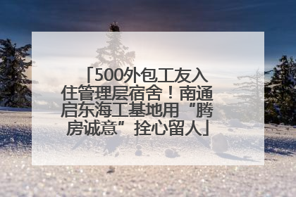 500外包工友入住管理层宿舍！南通启东海工基地用“腾房诚意”拴心留人