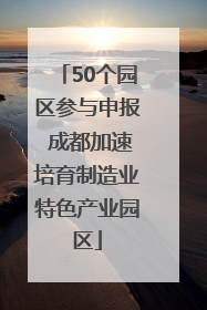 50个园区参与申报 成都加速培育制造业特色产业园区
