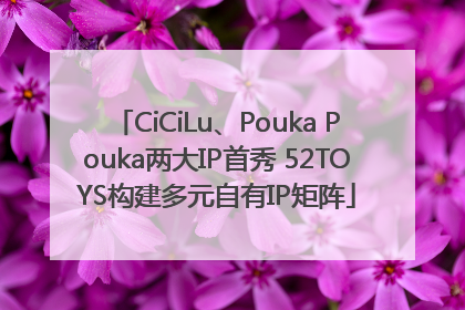 CiCiLu、Pouka Pouka两大IP首秀 52TOYS构建多元自有IP矩阵