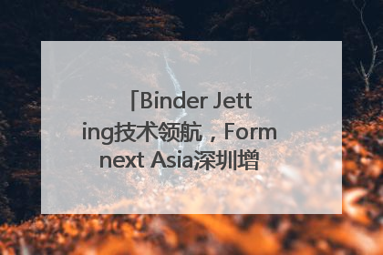 Binder Jetting技术领航，Formnext Asia深圳增材展解锁产业新动能